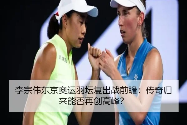 李宗伟东京奥运羽坛复出战前瞻：传奇归来能否再创高峰？